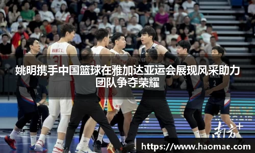 姚明携手中国篮球在雅加达亚运会展现风采助力团队争夺荣耀